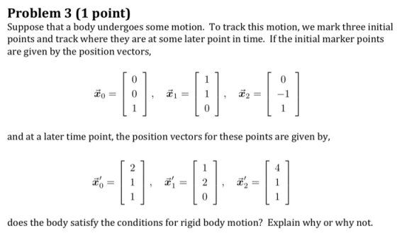 Problem 3 (1 point) Suppose that a body undergoes some motion. To track this motion, we mark three initial points and track where they are at some later point in time. If the initial marker points are given by the position vectors, 0 0 and at a later time point, the position vectors for these points are given by, does the body satisfy the conditions for rigid body motion? Explain why or why not.