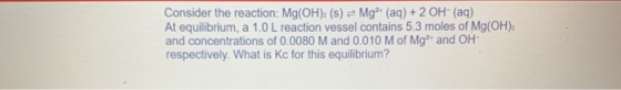 Consider the reaction: Mg(OH)2 (s) = Mg(aq) + 2 OH- (aq) At equilibrium, a 1.0 L reaction vessel contains 5.3 moles of Mg(OH)