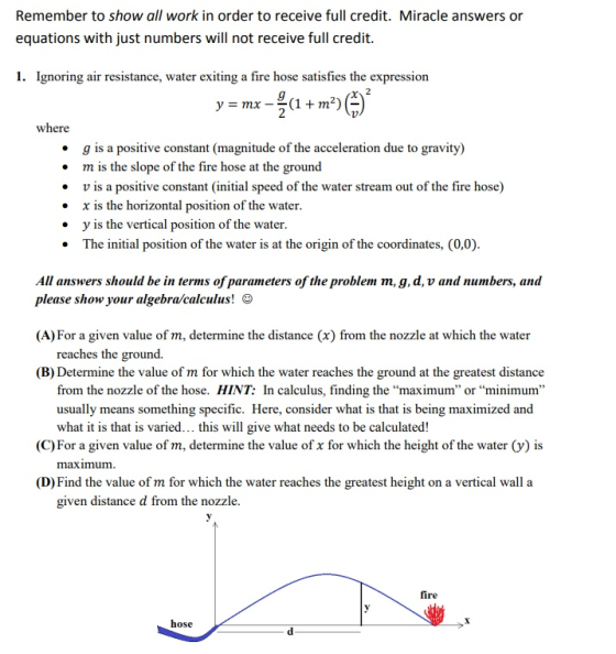 Remember to show all work in order to receive full credit. Miracle answers or equations with just numbers will not receive full credit. 1. Ignoring air resistance, water exiting a fire hose satisfies the expression where g is a positive constant (magnitude of the acceleration due to gravity) m is the slope of the fire hose at the ground v is a positive constant (initial speed of the water stream out of the fire hose) x is the horizontal position of the water e . y is the vertical position of the water The initial position of the water is at the origin of the coordinates, (0,0) All answers should be in terms of parameters of the problem m, g, d, v and numbers, and please show your algebra/calculus! ® (A) For a given value of m, determine the distance (x) from the nozzle at which the water eaches the ground. (B) Determine the value of m for which the water reaches the ground at the greatest distance from the nozzle of the hose. HINT: In calculus, finding the maximum or minimum usually means something specific. Here, consider what is that is being maximized and what it is that is varied... this will give what needs to be calculated! (C) For a given value of m, determine the value of x for which the height of the water (y) is maximum (D) Find the value of m for which the water reaches the greatest height on a vertical wall a given distance d from the nozzle re ose