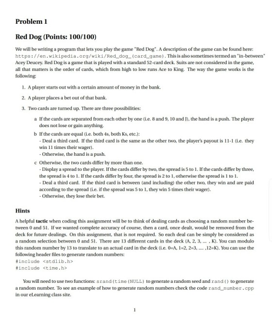 Problem 1 Red Dog (Points: 100/100) We will be writing a program that lets you play the game Red Dog. A description of the game can be found here: https://en.wikipedia.org/wiki/Red dog_(card game). This is also sometimes termed an in-between Acey Deucey. Red Dog is a game that is played with a standard 52-card deck. Suits are not considered in the game, all that matters is the order of cards, which from high to low runs Ace to King. The way the game works is the following 1. A player starts out with a certain amount of money in the bank. 2. A player places a bet out of that bank. 3. Two car ds are turned up. There are three possibilities: a If the cards are separated from each other by one (i.e. 8 and 9, 10 and J), the hand is a push. The player does not lose or gain anything. b If the cards are equal(ie, both 4s, both Ks, etc.): Deal a third card. If the third card is the same as the other two, the players payout is 11-1 (i.e. they Otherwise, the hand is a push. Display a spread to the player. If the cards differ by two, the spread is 5 to 1. If the cards differ by three, Deal a third card. If the third card is between (and including) the other two, they win and are paid Otherwise, they lose their bet. win 11 times their wager) c Otherwise, the two cards differ by more than one. the spread is 4 to 1. If the cards differ by four, the spread is 2 to 1, otherwise the spread is 1 to 1 according to the spread (i.e. if the spread was 5 to 1, they win 5 times their wager) Hints A helpful tactic when coding this assignment will be to think of dealing cards as choosing a random number be- tween 0 and 51. If we wanted complete accuracy of course, then a card, once dealt, would be removed from the deck for future dealings. On this assignment, that is not required. So each deal can be simply be considered as a random selection between 0 and 51 There are 13 different cards in the deck (A, 2, 3, K). You can modulo this random number by 13 to translate to an actual card in the deck (i.e. 0-A, 1-2,2-3,... ,12-K). You can use the following header files to generate random numbers: #include <stdlib.h> #include <time.h> You will need to use two functions: srand (time (NULL) to generate a random seed and rand ) to generate a random number. To see an example of how to generate random numbers check the code rand_number.cpp in our eLearning class site