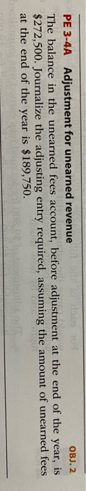 OBJ. 2 PE 3-4A Adjustment for unearned revenue The balance in the unearned fees account, before adjustment at the end of the