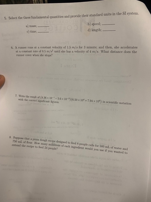 5. Select the three fundamental quantities and provide their standard units in the SI system. a) mass c time b) speed; d) length; 6. A runner runs at a constant velocity of 1.5 m/s for 3 minute; and then, she accelerates at a constant rate of 0.5 m/s2 until she has a velocity of 4 m/s. What distance does the runner cover when she stops? 7. Write the result of (4.36 x 10-1-3.6x 10-2) (6.50 x 10*+7.94 x109) in scientific notation with the correct significant figures. 8. Suppose that a pizza dough recipe designed to feed 8 people calls for 500 mL of water and 750 mL of flour. How many milliliters of each ingredient would you use if you wanted to extend the recipe to feed 24 people?
