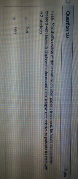 Question 10 4 pts In Dr. Marshalls review of the literabure on ulcer pacient treament he found that patients treated with bismuth displayed a decreased ulcer relapse rate relative to patients treated with H2-blockers True False