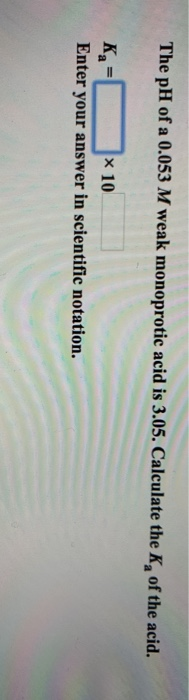 The pH of a 0.053 M weak monoprotic acid is 3.05. Calculate the K, of the acid. K= 10 Enter your answer in scientific notatio