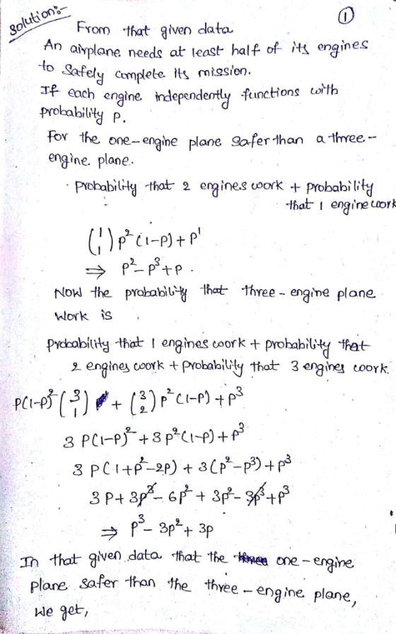 From -that given data atrplane needs at least half of M engines to Safely cemplete ts niesion. Tf each engine. independe prokabily P. ntly functions orth for the one-engine plane oferthan afree- engine. plane PrcbabiliHty that 2 ergine.s uoork+probabibly -that I engine Laork Now the prolabl that three-engine plane wWork is Prchobity that enginescproabiy hat 2 engines coork probalbidy that 3 eraine coork. 오 Ih that given dato. that tte Hme one lane safer than the thvee - engine plane, We get,