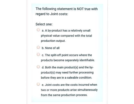 The following statement is NOT true with regard to Joint costs: Select one: a. A by-product has a relatively small physical v