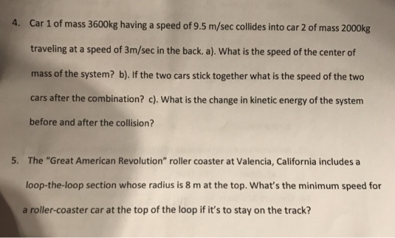 Car 1 of mass 3600kg having a speed of 9.5 m/sec collides into car 2 of mass 2000kg traveling at a speed of 3m/sec in the back. a). What is the speed of the center of mass of the system? b). If the two cars stick together what is the speed of the two cars after the combination? c). What is the change in kinetic energy of the system before and after the collision? 4. 5. The Great American Revolution roller coaster at Valencia, California includes a loop-the-loop section whose radius is 8 m at the top. Whats the minimum speed for a roller-coaster car at the top of the loop if its to stay on the track?