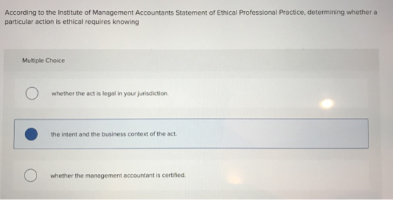 According to the Institute of Management Accountants Statement of Ethical Professional Practice, determining whether a particular action is ethical requires knowing Multiple Choice whether the act is legal in your jurisdiction the intent and the business context of the act 0 whether the management accountant is certified