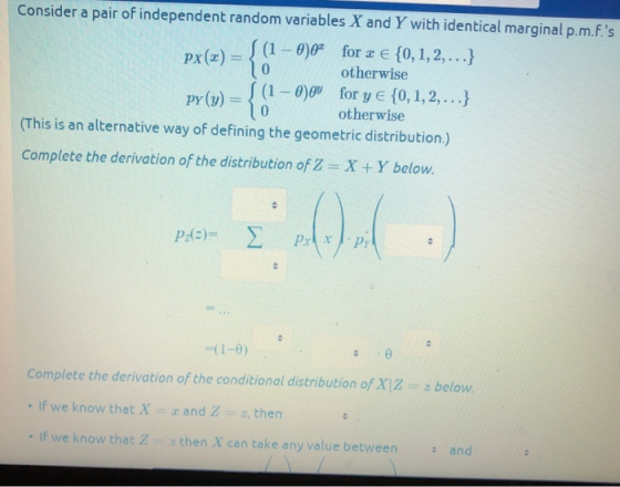 Consider a pair of independent random variables X and Y with identical marginal p.m.F.s (1-0) for z E 10, 1,2,... otherwise {(1-0 gu otherwise 1,2,..) pr(v) (This is an alternative way of defining the geometric distribution.) Complete the derivation of the distribution of Z X +Y below. (1-0) Complete the derivation of the conditional distribution of XZ If we know that X and Zz,then If we know that Zthen X can take any value between below and