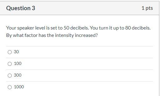 Question 3 1 pts Your speaker level is set to 50 decibels. You turn it up to 80 decibels. By what factor has the intensity in