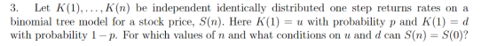 3. Let K(1)., K(n) be independent identically distributed one step returns rates on a binomial tree model for a stock price, S(n). Here K(1) = u with probability p and K(1) with probability 1 p. For which values of n and what conditions on u and d can (n) S(0)