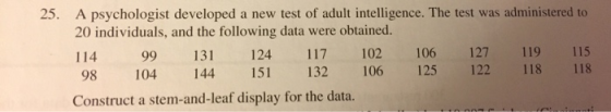 A psychologist developed a new test of adult intelligence. The test was administered to 20 individuals, and the following data were obtained. 114 99 131 124 117 102 106 127 119 115 98 104 144 15 132 106 125 122 118 118 Construct a stem-and-leaf display for the data. 25.