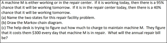 A machine M is either working or in the repair center. If it is working today, then there is a 95% chance that it will be working tomorrow. If it is in the repair center today, then there is a 40% chance that it will be working tomorrow. (a) Name the two states for this repair facility problem (b) Draw the Markov chain diagram. (c) The help desk is trying to figure out how much to charge to maintain machine M. They figure that it costs them $300 every day that machine M is in repair. What will the annual repair bill be?
