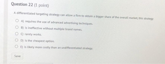 Question 22 (1 point) A differentiated targeting strategy can allow a firm to obtain a bigger share of the overall market; th