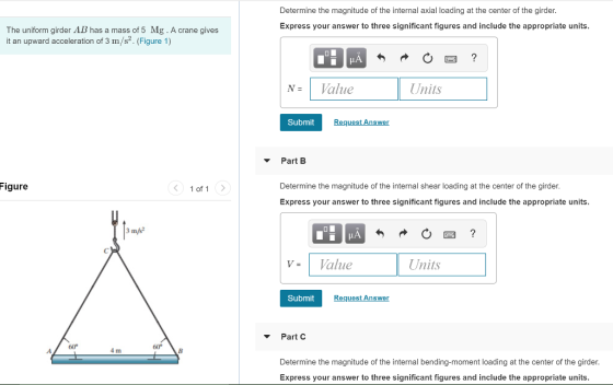 Determine the magnitude of the internal axial loading at the center of the girder Express your answer to three significant figures and include the appropriate units The uniform girder AB has a mass of 5 Mg . A crane gives it an upward acceleration of 3 m/s2. (Figure 1) N- Value Units Submit Request Answer Part B igure 1 of 1 Determine the magnitude of the internal shear loading at the center of the girder. Express your answer to three significant figures and include the appropriate units 3 m/s2 V- Value Units Submit Request Answer Part C 60 4 m Determine the magnitude of the internal bending-moment loading at the center of the girder. Express your answer to three significant figures and include the appropriate units