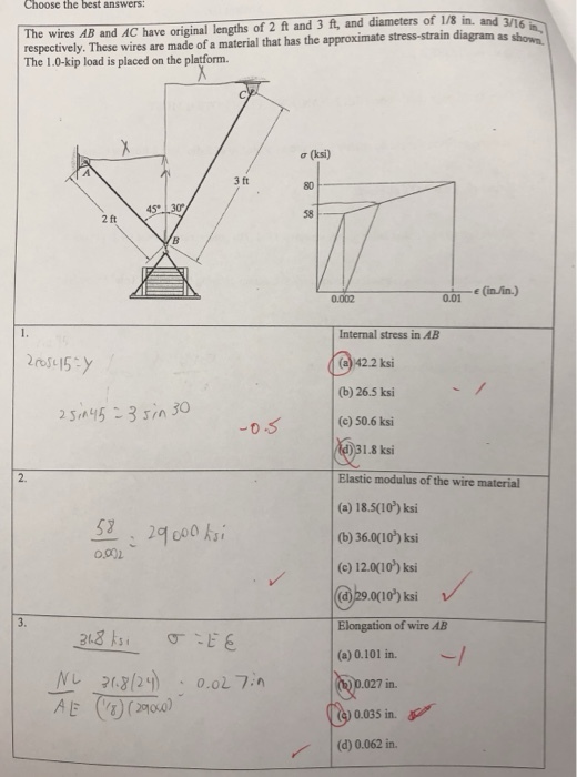 Choose the best answers 3 ft, and diameters of 1/8 in. and respectively. These wires are made of a material that has the approximate stress-strain diagram as sho The 1.0-kip load is placed on the platform. The wires AB and AC have original lengths of 2 ft and σ (ksi) 3 ft 80 58 2 ft 0.002 0.01 Internal stress in AB (a) 42.2 ksi (b) 26.5 ksi (c) 50.6 ksi d)31.8 ksi Elastic modulus of the wire material (a) 18.5(10) ksi (b) 36.0(10) ksi (e) 12.0(10) ksi (a)29.0(10) ksi Elongation of wire AB (a) 0.101 in. 2. 0.901 027 in. 0.035 in () 0.062 in.