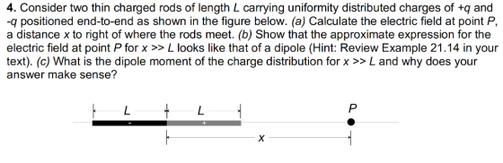 4. Consider two thin charged rods of length L carrying uniformity distributed charges of +q and -q positioned end-to-end as shown in the figure below. (a) Calculate the electric field at point P, a distance x to right of where the rods meet. (b) Show that the approximate expression for the electric field at point P for x >> L looks like that of a dipole (Hint: Review Example 21.14 in your text). (c) What is the dipole moment of the charge distribution for x >> L and why does your answer make sense?
