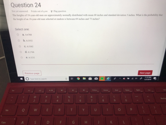 Question 24 Not yet answered Points out of 4.0o P lag question The heights of 18-year-old men are approximately normally distributed with mean 68 inches and standard deviation 3 inches. What is the probability that the height of an 18-year-old man selected at random is between 69 inches and 73 inches? Select one: O a. 0.6768 O b. 0.3552 О С. 0.5302 O d. 0.1768 O e. 0.3232 Previous page Next page O d127/2019 Type here to search