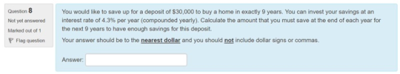 Question 8 Not yet answered Marked out of 1 You would like to save up for a deposit of $30,000 to buy a home in exactly 9 years. You can invest your savings at an interest rate of 4.3% per year (compounded yearly) Calculate the amount that you must save at the end of each year for the next 9 years to have enough savings for this deposit. Your answer should be to the nearestdollar and you should not include dollar signs or commas. Flag question Answer: