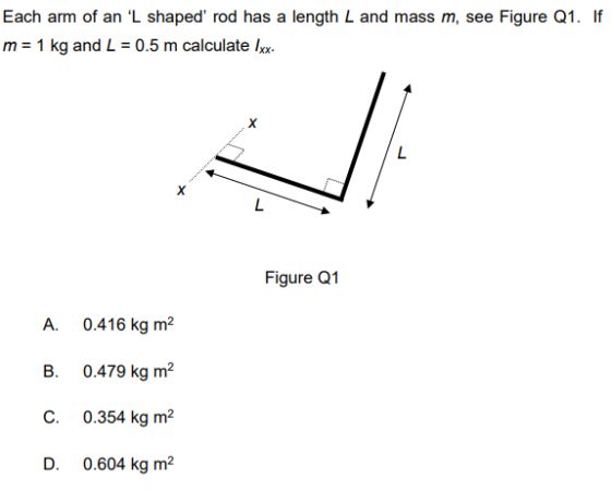 Each arm of an L shaped rod has a length L and mass m, see Figure Q1. If m = 1 kg and L 0.5 m calculate lux. Figure Q1 A. 0.416 kg m2 C. 0.354 kg m2 D. 0.604 kg m2