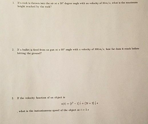 1. If a rock is thrown into the air at a 30° degree angle with an velocity of 20m/s, what is the maximum height reached by the rock? 2. If a bullet is fired from an gun at a 60° angle with a velocity of 300m/s, how far does it reach before hitting the ground? 3. If the velocity function of an object is t)(t2-1)i+ (2t+2)js what is the instantancous speed of the object at t 2s