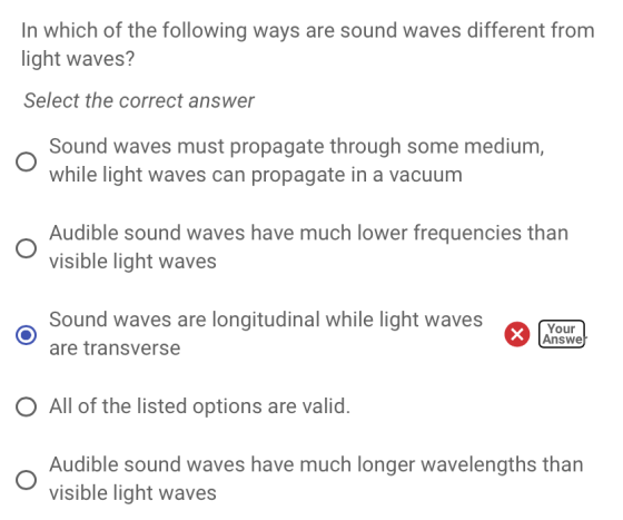 In which of the following ways are sound waves different from light waves? Select the correct answer Sound waves must propagate through some medium, while light waves can propagate in a vacuum Audible sound waves have much lower frequencies than visible light waves Sound waves are longitudinal while light wavesY are transverse Your Answe O All of the listed options are valid. Audible sound waves have much longer wavelengths than visible light waves