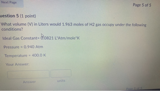 Next Page Page 5 of 5 uestion 5 (1 point) What volume (V) in Liters would 1.963 moles of H2 gas occupy under the following co