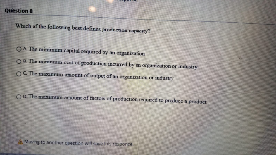 Question 8 Which of the following best defines production capacity? A. The minimum capital required by an organization O B. The minimum cost of production incurred by an organization or industry C. The maximum amount of output of an organization or industry D. The maximum amount of factors of production required to produce a product Moving to another question will save this response