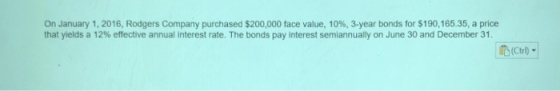 On January 1, 2016, Rodgers Company purchased $200,000 face value, 10%, 3-year bonds for S 190,165.35, a price that yields a 12% effective annual interest rate. The bonds pay interest semiannually on June 30 and December 31. (Ctrl) ▼