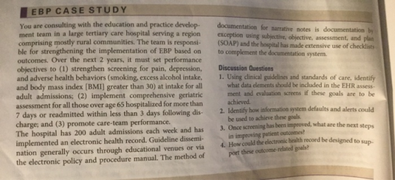 EBP CASE STUDY You are consulting with the education and practice develop-documentation for narrative ne ment team in a large tertiary care hospital serving a region exception using subjective, objective, assessment, and comprising mostly rural communities. The team is responsi-(SOAP) and the hospital has made extensive use of checklist ble for strengthening the implementation of EBP based on to complement the documentation system outcomes. Over the next 2 years, it must set performance objectives to (1) strengthen screening for pain, depression, Discussion Questions and adverse health behaviors (smoking, excess alcohol intake, 1. Using dlinical guidelines and standards of care, identify and body mass index (BMI] greater than 30) at intake for all adult admissions; (2) implement comprehensive geriatric assessment for all those over age 65 hospitalized for more than 7 days or readmitted within less than 3 days following dis- charge; and (3) promote care-team performance. The hospital has 200 adult admissions each week and has 3. Once screening has been improved, what are the next implemented an electronic health record. Guideline dissemi- in improving patient outcomes? nation generally occurs through educational venues or via 4. How could the electronic health record be designed to sun the electronic policy and procedure manual. The method of Port what data elements should be included in the EHR assess- ment and evaluation screens if these goals are to be achieved Identify how information system defaults and alerts could be used to achieve these goals 2. st