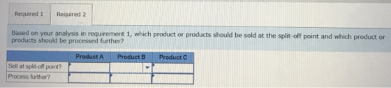 Required 1 Required 2 Based on your analysis in requirement 1, which product or products should be sold at the split-off point and which product or products should be processed further? Product A Product B Product C Sell at split-off point? Process further?
