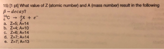 15) [1 pt] What value of Z (atomic number) and A (mass number) result in the following B-decay? 14 AX + é a. Z=5; A=14 b. Z=4