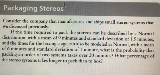 Packaging Stereos Consider the company that manufactures and ships small stereo systems that we discussed previously If the time required to pack the stereos can be described by a Normal distribution, with a mean of 9 minutes and standard deviation of 1.5 minutes and the times for the boxing stage can also be modeled as Normal, with a mean of 6 minutes and standard deviation of I minute, what is the probability that packing an order of two systems takes over 20 minutes? What percentage of the stereo systems takes longer to pack than to box?