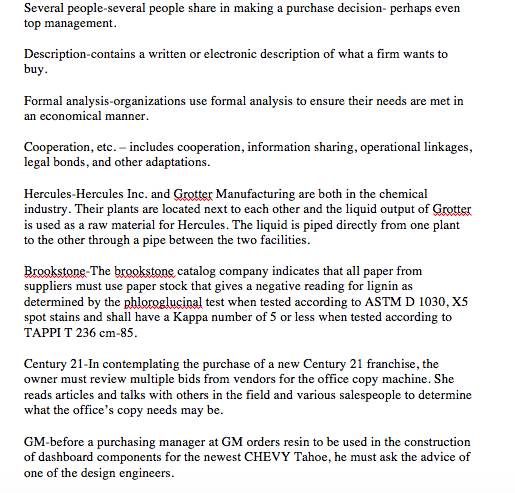 Several people-several people share in making a purchase decision- perhaps ever top management Description-contains a written or electronic description of what a firm wants to buy Formal an alysis-organizations use formal analysis to ensure their needs are met in an economical manner Cooperation, etc. - includes cooperation, information sharing legal bonds, and other adaptations. , operational linkages Hercules-Hercules Inc. and Grotter Manufacturing are both in the chemical industry. Their plants are located next to each other and the liquid output of Grotter is used as a raw material for Hercules. The liquid is piped directly from one plant to the other through a pipe between the two facilities. Brookstone-The brookstone catalog company indicates that all paper from suppliers must use paper stock that gives a negative reading for lignin as determined by the phloroglucinal test when tested according to ASTM D 1030, X5 spot stains and shall have a Kappa number of 5 or less when tested according to TAPPI T 236 cm-85 Century 21-In contemplating the purchase of a new Century 21 franchise, the owner must review multiple bids from vendors for the office copy machine. She reads articles and talks with others in the field and various salespeople to determine what the offices copy needs may be. GM-before a purchasing manager at GM orders resin to be used in the construction of dashboard components for the newest CHEVY Tahoe, he must ask the advice of one of the design engineers.