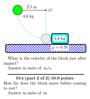 2.5 m 4.6 kg 4.6 kg μ = 0.76 What is the velocity of the block just after impact? Answer in units of m/s 014 (part 2 of 2) 10.0 points How far does the block move before coming to rest? Answer in units of m