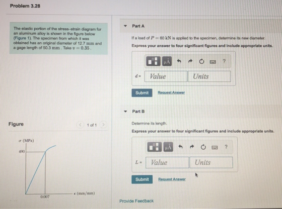 Problem 3.28 Part A The elastic portion of the stress-strain diagram for an aluminum alloy is shown in the figure below Figure 1). The specimen from which it was obtained has an original diameter of 12.7 mm and a gage length of 50.3 mm. Take -0.35 If a load of P 60 kN is applied to the specimen, determine its new diameter Express your answer to four significant figures and include appropriate units |d- 1 Value Units Submit Part B Determine its length Express your answer to four significant figures and include appropriate units Figure 1 of 1 σ (MPa) 490 L- Value Units Submit Request Answer 0.007 Provide Feedback