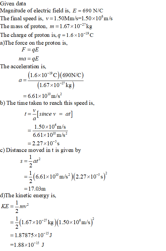 Given data Magnitude of electric field is, E = 690 N/C The final speed is. 1.50Mm/s=1.50 x 106m/s The mass of proton, m=1.67x10-27kg The charge of proton is,q 1.6x10-19c a)The force on the proton is, The acceleration is, (1.6x10-19C)(690NC) 1.67x102kg 6.61 x 1010 m/s b) The time taken to reach this speed is, since v at 1.50x10m/s 6.61x 1010 m/s2 2.27x10 s c) Distance moved in t is given by 6.61x1010 m/s2 )(2.27x10-s 17.03m d)The kinetic energy is, 2 1.67x102 kg(1.50x 10 m/s 1.87875x1015j 1.88×10-15 J