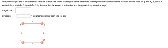 Four point charges are at the corners of a square of side a as shown in the figure below. Determine the magnitude and direction of the resultant electric force on q, with ke q, and a in symbolic form. (Let B 6.0q and C 5.0q. Assume that the +x-axis is to the right and the +y-axis is up along the page.) magnitude direction counterclockwise from the +x-axis