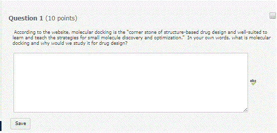 Question 1 (10 points) According to the website, molecular docking is the corner stone of structure-based drug design and well-suited to learn and teach the strategies for small molecule discovery and optimization. In your own words, what is molecular docking and why would we study it for drug design? Save