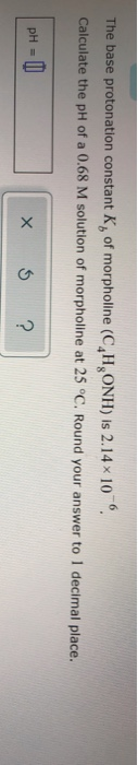 The base protonation constant K, of morpholine (C,H,ONH) is 2.14x 10 Calculate the pH of a 0.68 M solution of morpholine at 2