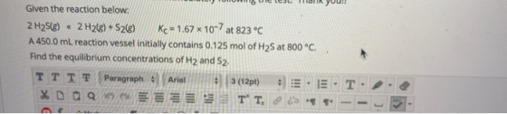 uten TUHUM16 Celes. Tali YUU!! Given the reaction below: 2 H2S(8) « 2H26€) + S2(8) Kc = 1.67 x 10-7 at 823 °C A 450.0 ml. rea