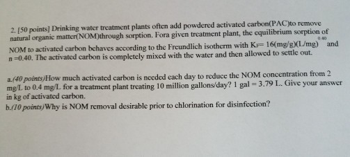 2 lso points] Drinking water treatment plants often add powdered activated carbon(PACto remove natural organic mattertNOM)through sorption. Fora given treatment plant, the cquilibrium sorption of NOM to activated carbon behaves according to the with KF mg) and n 0.40. The activated carbon is completely mixed with the water and then allowed to scttle out. a.Ao points)How much activated carbon is nccded each day to reduce the NOM concentration from 2 mg L to 0.4 mg/L for a ent plant treating 10 million 1 gal 3.79 your answer treatm in kg of activated carbon. b (10 points Why is NOM removal desirable prior to chlorination for disinfection?
