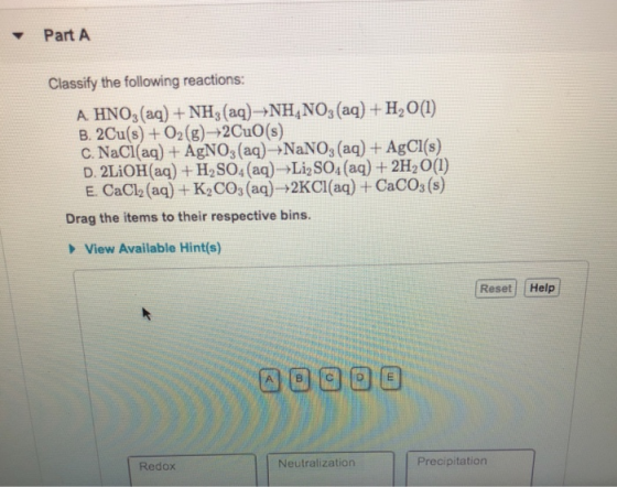 Part A Classify the following reactions: A HNO,(aq)+NH, (ag) NH,NO, (aq)+H200) B. 2Cu(s) +02(g)-+2CuO (s) C. NaCl(aa) + AgNO3(aq)→NaNO3(aq) + AgCl(s) D. 2LiOH(aq) H2SO4 (aq) Li SO,(aq) 2H2 O(l) E. CaClb (aq) + K2COs (aq)-+2KCl(aq) +CaCOs (s) Drag the items to their respective bins View Available Hint(s) Reset Help ロロロ曰曰 Redox Neutralization Precipitation