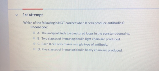 1st attempt Which of the following is NOT correct when B cells produce antibodies? Choose one: A. The antigen binds to struct