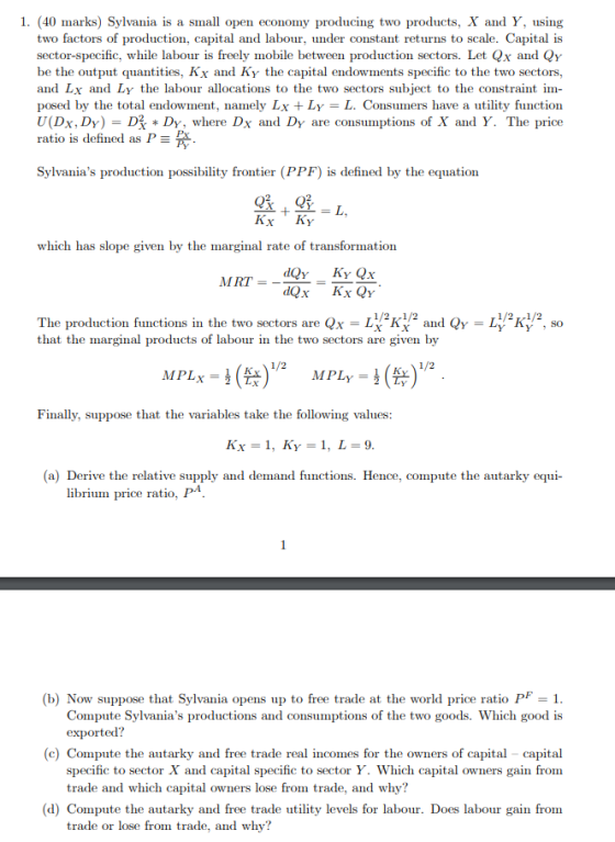 1. (40 marks) Sylvania is a small open economy producing two products, X and Y, using two factors of production, capital and labour, under constant returns to scale. Capital is sector-specific, while labour is freely mobile between production sectors. Let Qx and Qy be the output quantities, Kx and Ky the capital endowments specific to the two sectors, and Lx and Ly the labour allocations to the two sectors subject to the constraint im- posed by the total endowment, namely Lx Ly L. Consumers have a utility function U(Dx, Dy) = D炙* Dy, where Dx and DY are consumptions of X and Y. The price ratio is defined as P Sylvanias production possibility frontier (PPF) is defined by the equation Kx Ky which has slope given by the marginal rate of transformation MRT=--= The production functions in the two sectors are Q-Lwkỷ2 and QY-42㎸2, so that the marginal products of labour in the two sectors are given by MPL,-3(수) Finally, suppose that the variables take the following values Kx = 1, KY-1, L=9 (a) Derive the relative supply and demand functions. Hence, compute the autarky equi- librium price ratio, I (b) Now suppose that Sylvania opens up to free trade at the world price ratio PF 1 Compute Sylvanias productions and consumptions of the two goods. Which good is (c) Compute the autarky and free trade real incomes for the owners of capital - capital specific to sector X and capital specific to sector Y. Which capital owners gain from trade and which capital owners lose from trade, and why? (d) Compute the autarky and free trade utility levels for labour. Does labour gain from trade or lose from trade, and why?