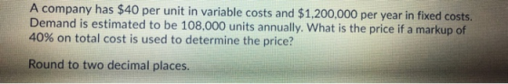 A company has $40 per unit in variable costs and $1,200,000 per year in fixed costs. Demand is estimated to be 108,000 units