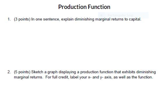 Production Function 1. (3 points) In one sentence, explain diminishing marginal returns to capital. 2. (5 points) Sketch a graph displaying a production function that exhibits diminishing marginal returns. For full credit, label your x- and y- axis, as well as the function.