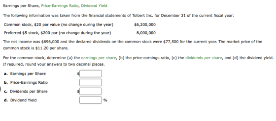 Earnings per Share, Price-Earnings Ratio, Dividend Yield The following information was taken from the financial statements of Tolbert Inc. for December 31 of the current fiscal year: Common stock, $20 par value (no change during the year) Preferred $5 stock, $200 par (no change during the year) The net income was $696,000 and the declared dividends on the common stock were $77,500 for the current year. The market price of the common stock is $11.20 per share. For the common stock, determine (a) the earnings per share, (b) the price-earnings ratio, (c) the dividends per share, and (d) the dividend yield. If required, round your answers to two decimal places a. Earnings per Share b. Price-Earnings Ratio c. Dividends per Share d. Dividend Yield $6,200,000 8,000,000