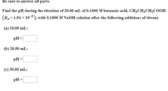 Be sure to answer all parts. Find the pH during the titration of 20.00 mL of 0.1000 M butanoic acid, CH3CH2CH2COOH (K. -1.54 x 10-5), with 0.1000 M NaOH solution after the following additions of titrant. (a) 10.00 mL: pH = (b) 20.50 mL: (c) 30.00 mL: