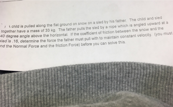 ) child is pulled along the flat ground on snow on a sled by his father. The child and sled together have a mass of 33 kg. The father pulls the sled by a rope 40 degree angle above the horizontal. If the coefficient of friction between the snow and the sled is. 16, determine the force the father must pull with to maintain constant velocity. (you mus which is angled upward at a nd th e Normal Force and the friction Force) before you can solve this